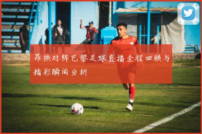 昂热对阵巴黎足球直播全程回顾与精彩瞬间分析