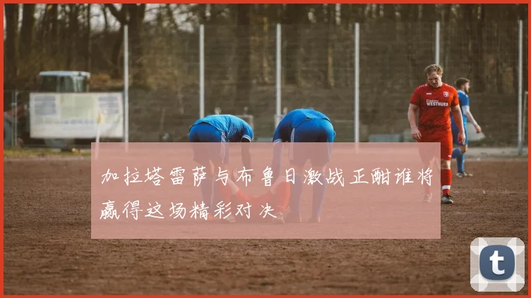 加拉塔雷萨与布鲁日激战正酣谁将赢得这场精彩对决