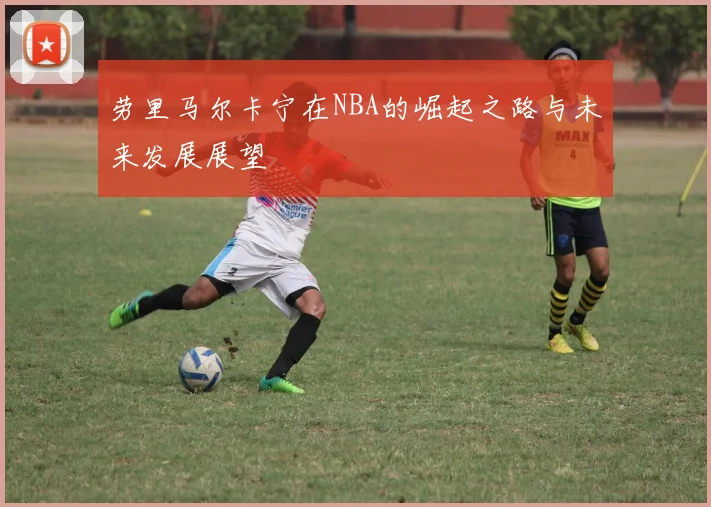 劳里马尔卡宁在NBA的崛起之路与未来发展展望