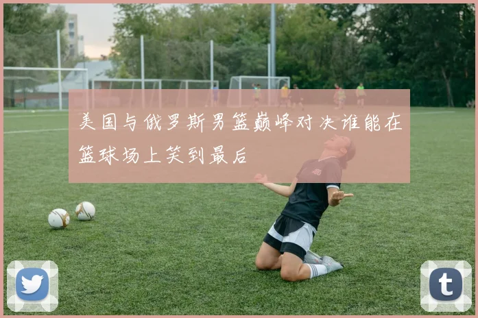 美国与俄罗斯男篮巅峰对决谁能在篮球场上笑到最后